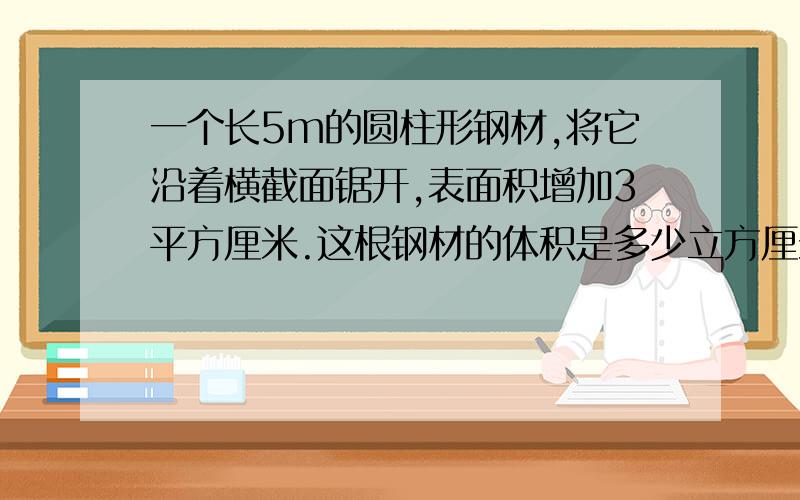 一个长5m的圆柱形钢材,将它沿着横截面锯开,表面积增加3平方厘米.这根钢材的体积是多少立方厘米?