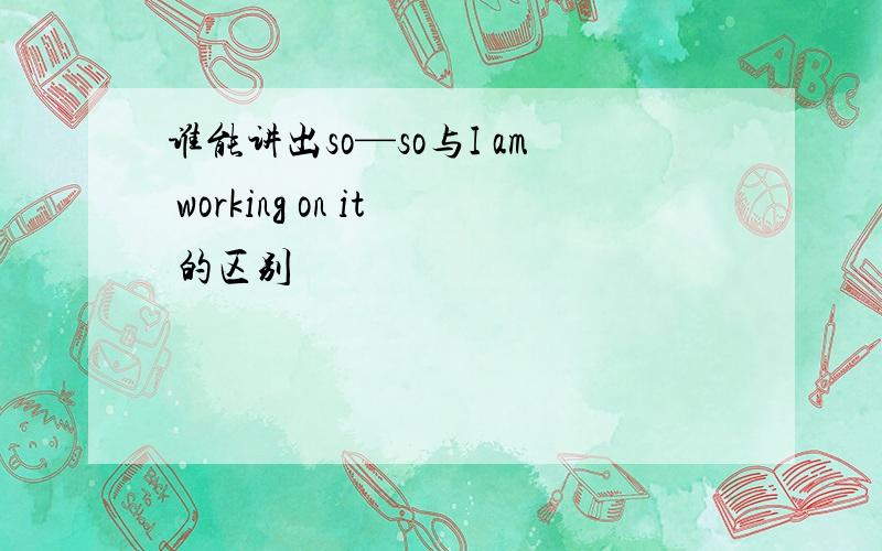 谁能讲出so—so与I am working on it 的区别