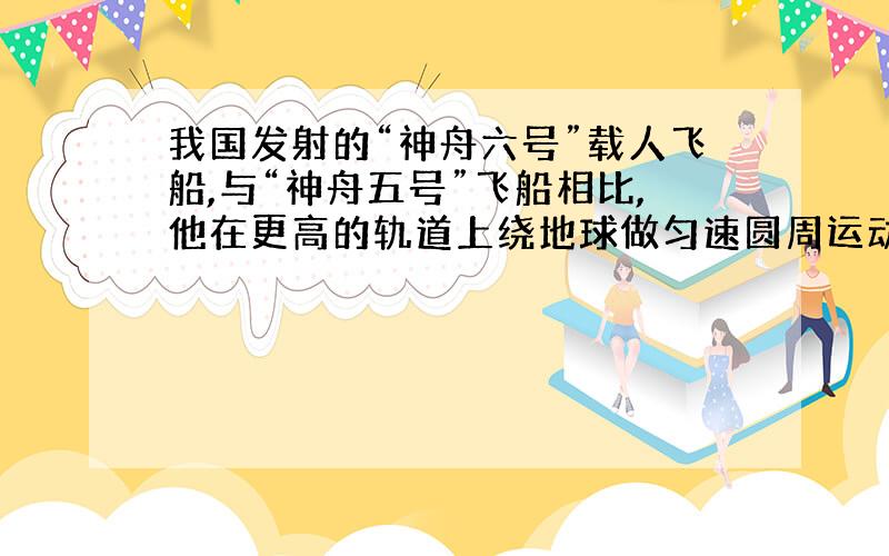 我国发射的“神舟六号”载人飞船,与“神舟五号”飞船相比,他在更高的轨道上绕地球做匀速圆周运动,