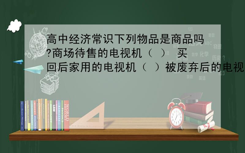 高中经济常识下列物品是商品吗?商场待售的电视机（ ） 买回后家用的电视机（ ）被废弃后的电视机（ ） 被拾获后卖到废品收