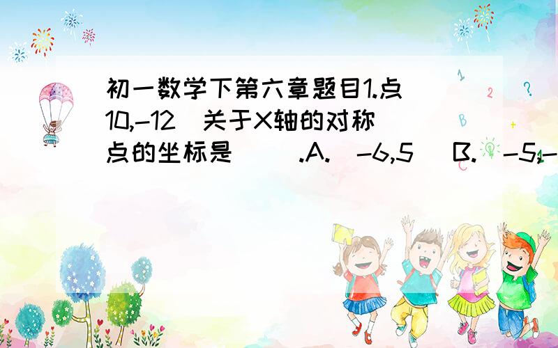 初一数学下第六章题目1.点（10,-12）关于X轴的对称点的坐标是（ ）.A.(-6,5） B.（-5,-6） C.(1