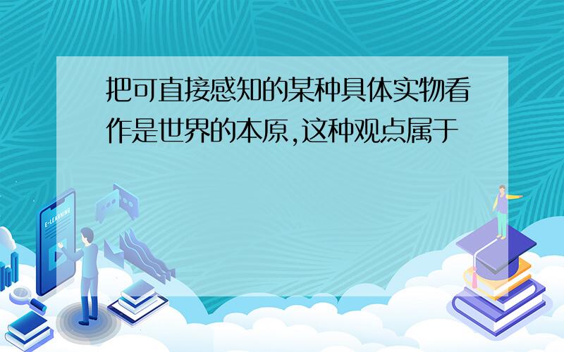 把可直接感知的某种具体实物看作是世界的本原,这种观点属于