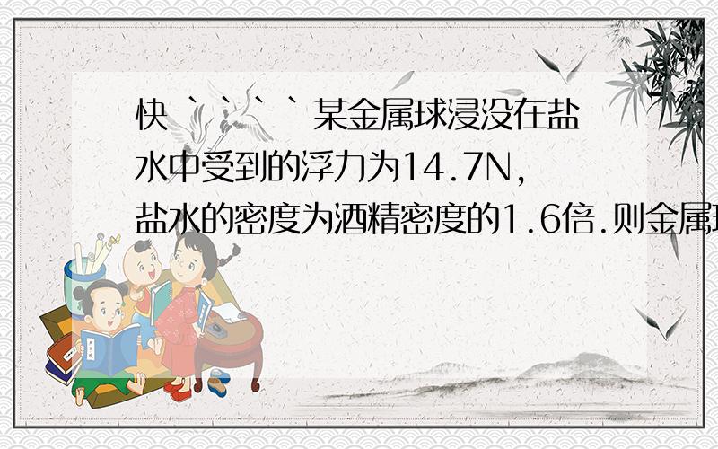 快 ````某金属球浸没在盐水中受到的浮力为14.7N,盐水的密度为酒精密度的1.6倍.则金属球浸没在酒精中受到的浮力是