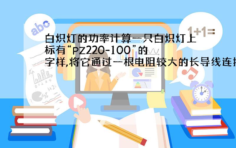 白炽灯的功率计算一只白炽灯上标有“PZ220-100”的字样,将它通过一根电阻较大的长导线连接到电压为220V的家庭电路