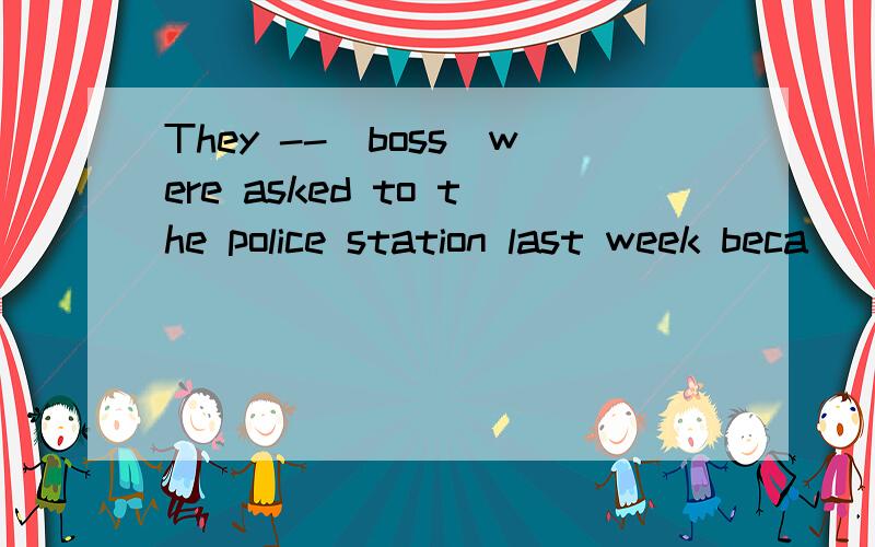 They --(boss)were asked to the police station last week beca