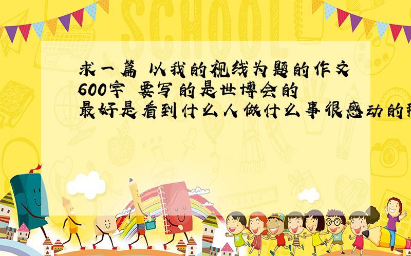 求一篇 以我的视线为题的作文600字 要写的是世博会的 最好是看到什么人做什么事很感动的那种