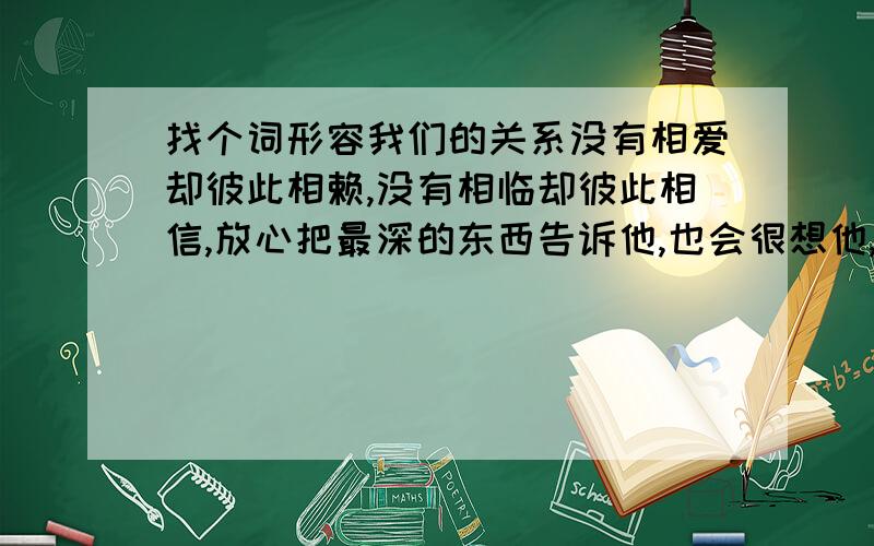 找个词形容我们的关系没有相爱却彼此相赖,没有相临却彼此相信,放心把最深的东西告诉他,也会很想他,但不是恋人的想也不是朋友