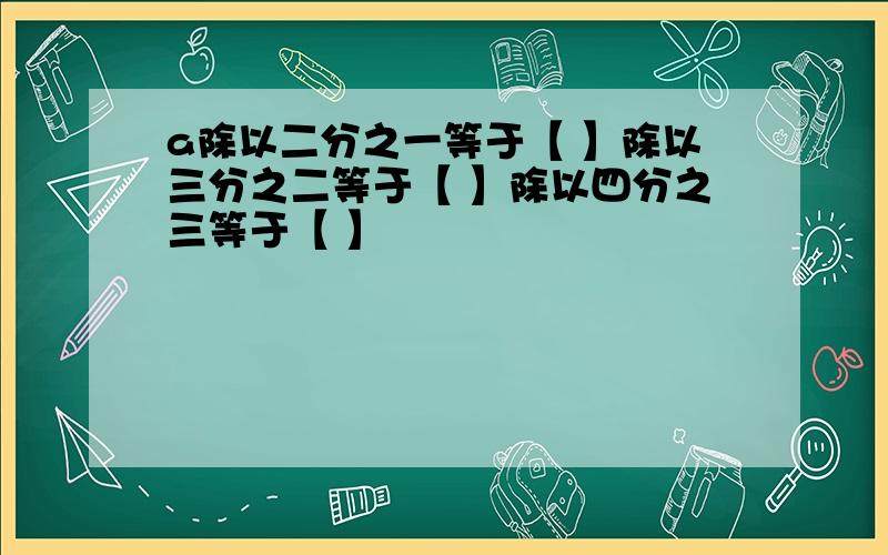 a除以二分之一等于【 】除以三分之二等于【 】除以四分之三等于【 】