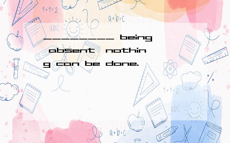 ________ being absent,nothing can be done.