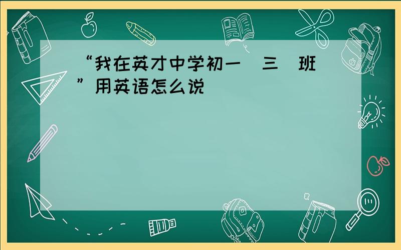 “我在英才中学初一（三）班\”用英语怎么说