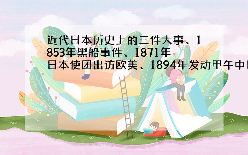 近代日本历史上的三件大事、1853年黑船事件、1871年日本使团出访欧美、1894年发动甲午中日战争之间有何联