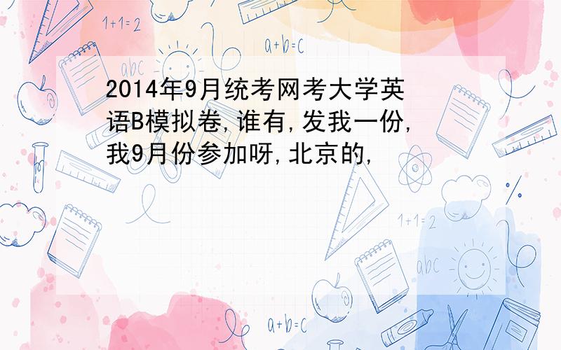 2014年9月统考网考大学英语B模拟卷,谁有,发我一份,我9月份参加呀,北京的,