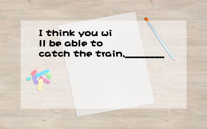 I think you will be able to catch the train,________