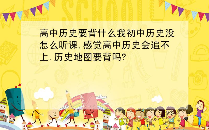 高中历史要背什么我初中历史没怎么听课,感觉高中历史会追不上.历史地图要背吗?