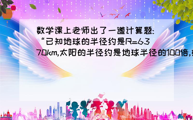 数学课上老师出了一道计算题:“已知地球的半径约是R=6370km,太阳的半径约是地球半径的100倍,如果把地球