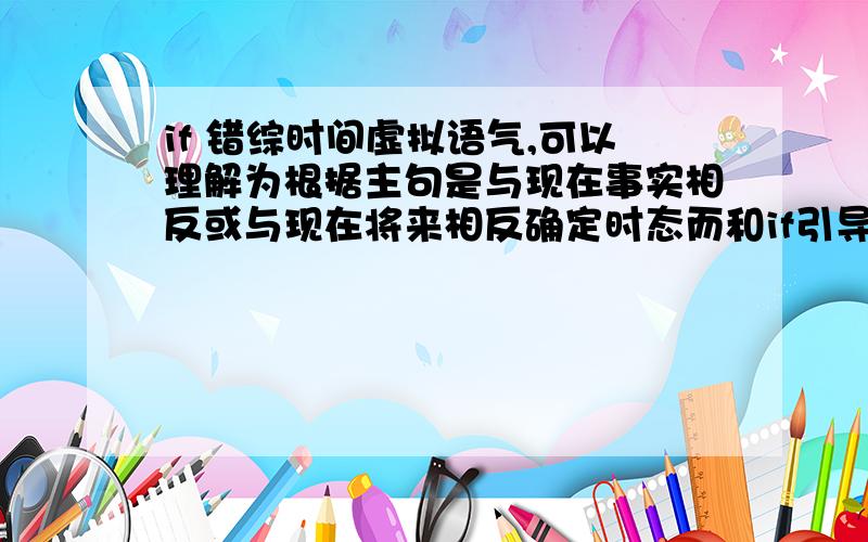 if 错综时间虚拟语气,可以理解为根据主句是与现在事实相反或与现在将来相反确定时态而和if引导的条件句无