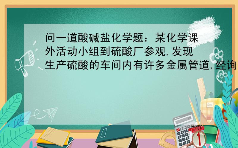 问一道酸碱盐化学题：某化学课外活动小组到硫酸厂参观,发现生产硫酸的车间内有许多金属管道,经询问工厂技术人员得知,该金属管