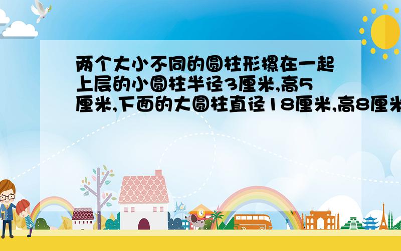 两个大小不同的圆柱形摞在一起上层的小圆柱半径3厘米,高5厘米,下面的大圆柱直径18厘米,高8厘米.求体积