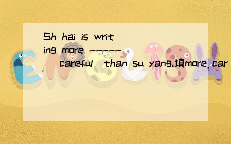 Sh hai is writing more ----- （careful）than su yang.填more car