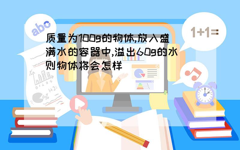 质量为100g的物体,放入盛满水的容器中,溢出60g的水则物体将会怎样