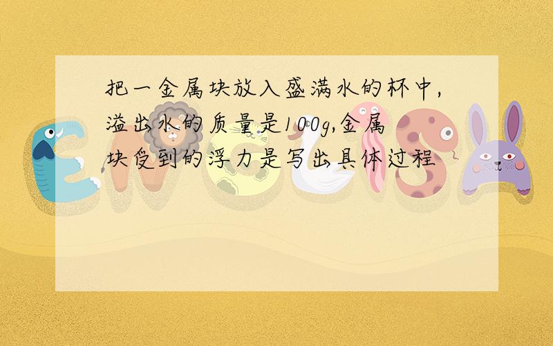 把一金属块放入盛满水的杯中,溢出水的质量是100g,金属块受到的浮力是写出具体过程