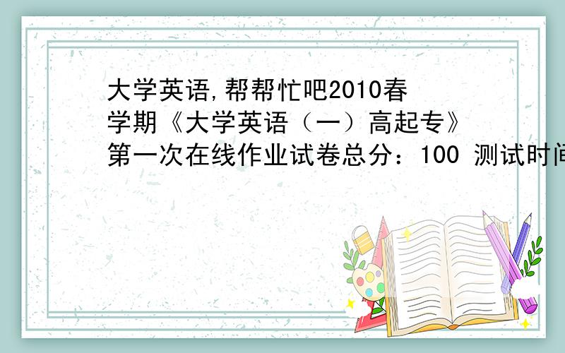 大学英语,帮帮忙吧2010春学期《大学英语（一）高起专》第一次在线作业试卷总分：100 测试时间：-- 单选题 一、单选