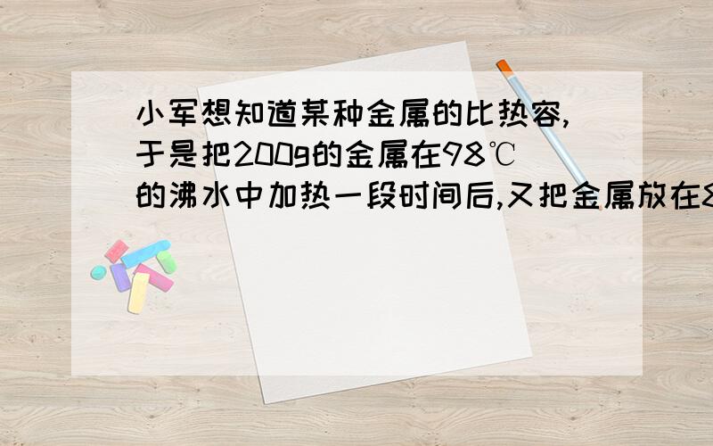 小军想知道某种金属的比热容,于是把200g的金属在98℃的沸水中加热一段时间后,又把金属放在80g、12℃的水中.结果水