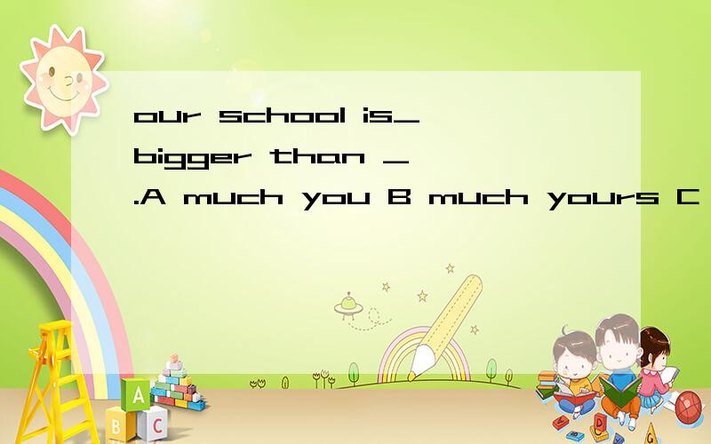 our school is_bigger than _ .A much you B much yours C more