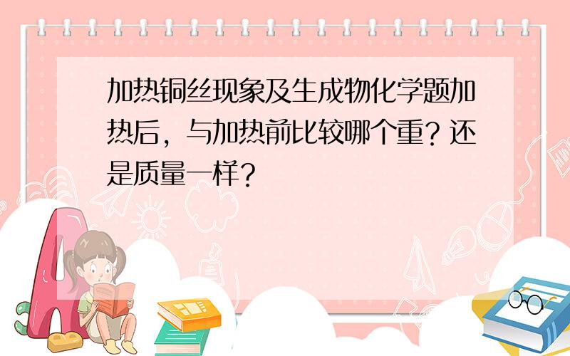 加热铜丝现象及生成物化学题加热后，与加热前比较哪个重？还是质量一样？