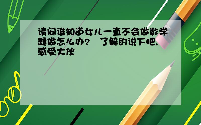 请问谁知道女儿一直不会做数学题做怎么办?　了解的说下吧,感受大伙