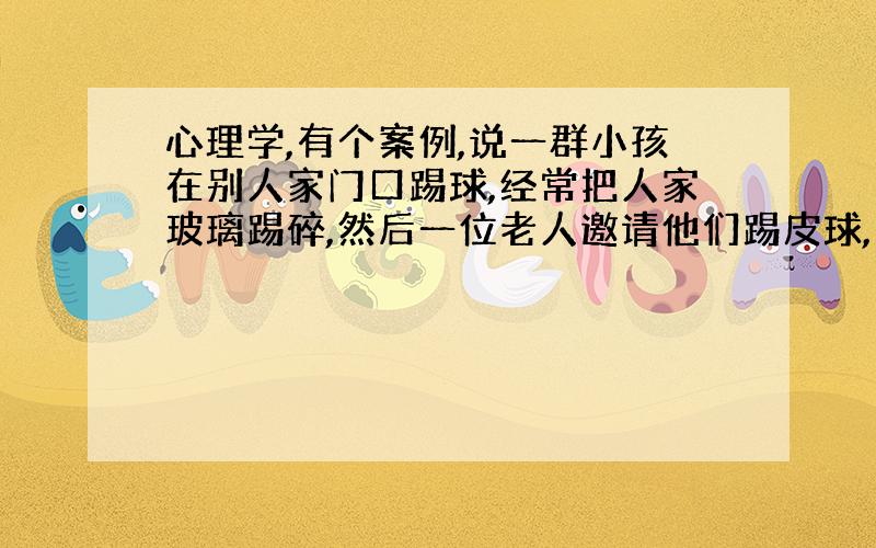 心理学,有个案例,说一群小孩在别人家门口踢球,经常把人家玻璃踢碎,然后一位老人邀请他们踢皮球,奖金越来越少最后不给,那群