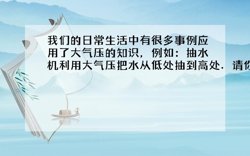 我们的日常生活中有很多事例应用了大气压的知识，例如：抽水机利用大气压把水从低处抽到高处．请你仿照示例另举出有关大气压应用