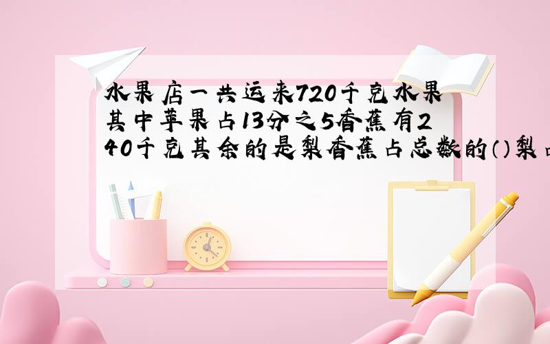 水果店一共运来720千克水果其中苹果占13分之5香蕉有240千克其余的是梨香蕉占总数的（）梨占总数的（）