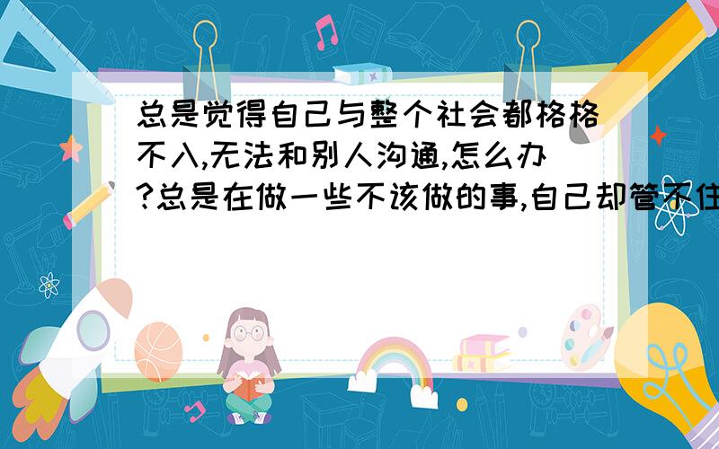 总是觉得自己与整个社会都格格不入,无法和别人沟通,怎么办?总是在做一些不该做的事,自己却管不住自己