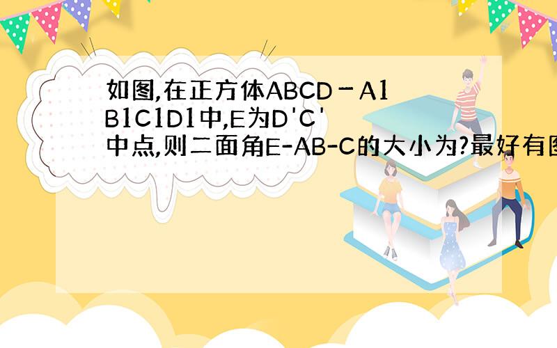 如图,在正方体ABCD－A1B1C1D1中,E为D'C'中点,则二面角E-AB-C的大小为?最好有图 就很简单的一个立方