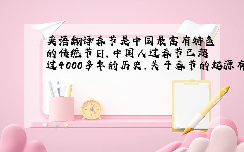 英语翻译春节是中国最富有特色的传统节日,中国人过春节已超过4000多年的历史,关于春节的起源有多种说法,但其中普遍接受的