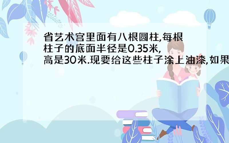 省艺术宫里面有八根圆柱,每根柱子的底面半径是0.35米,高是30米.现要给这些柱子涂上油漆,如果每平方米用油漆0.25千