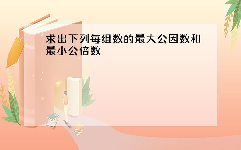 求出下列每组数的最大公因数和最小公倍数