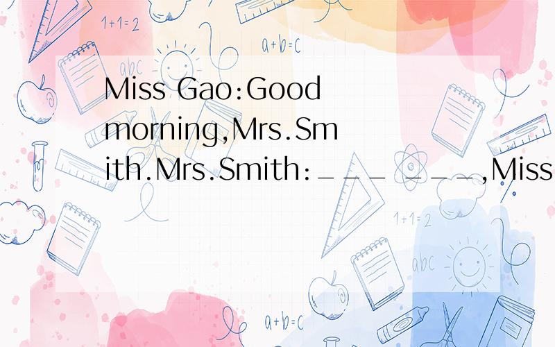 Miss Gao:Good morning,Mrs.Smith.Mrs.Smith:___ ___,Miss Gao.H