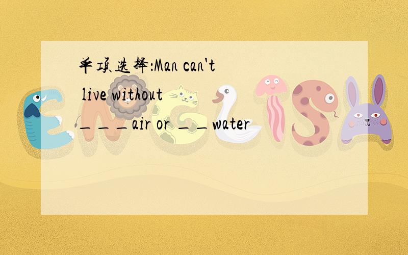 单项选择：Man can't live without ___air or __water