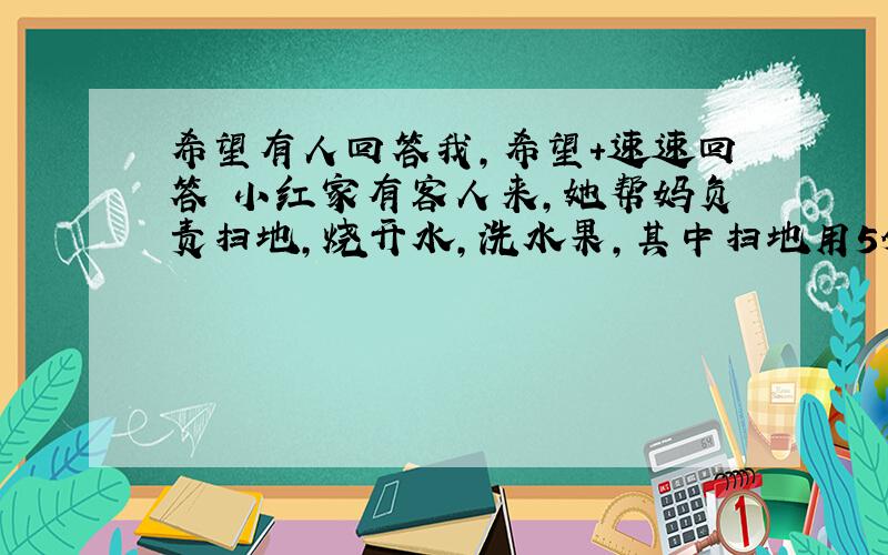 希望有人回答我,希望+速速回答 小红家有客人来,她帮妈负责扫地,烧开水,洗水果,其中扫地用5分钟,烧开水用8分钟,洗茶杯