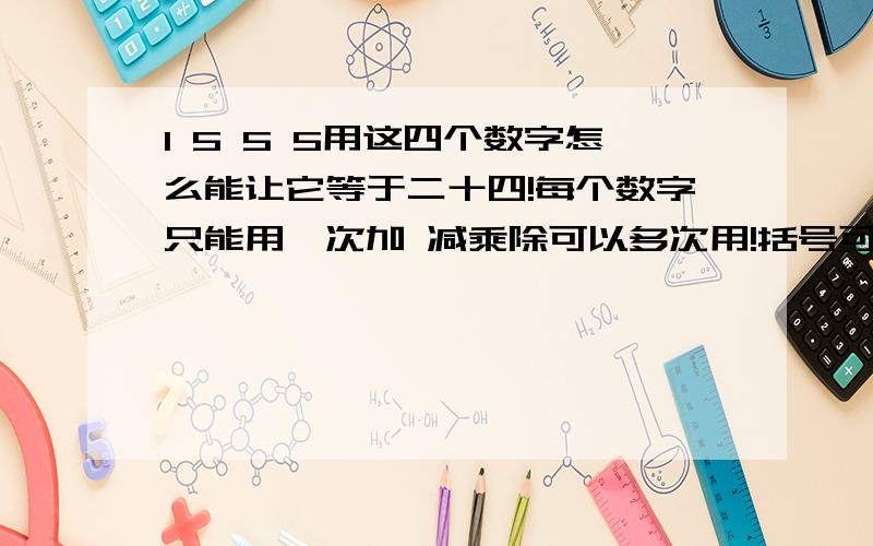 1 5 5 5用这四个数字怎么能让它等于二十四!每个数字只能用一次加 减乘除可以多次用!括号可以多用