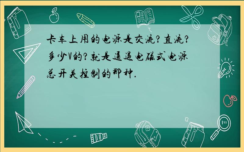 卡车上用的电源是交流?直流?多少V的?就是通过电磁式电源总开关控制的那种.