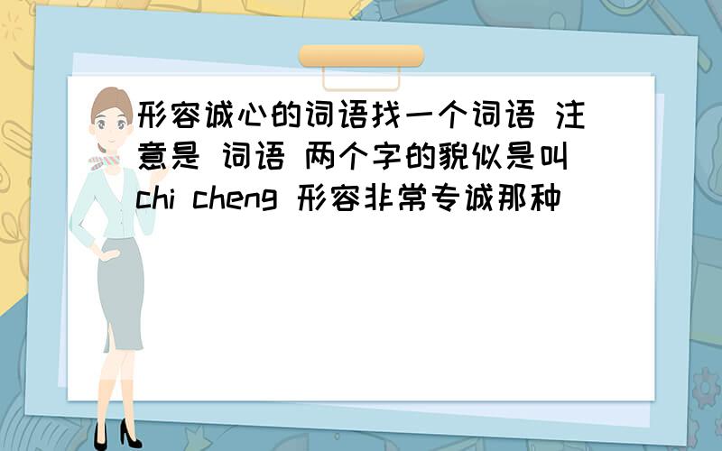 形容诚心的词语找一个词语 注意是 词语 两个字的貌似是叫chi cheng 形容非常专诚那种