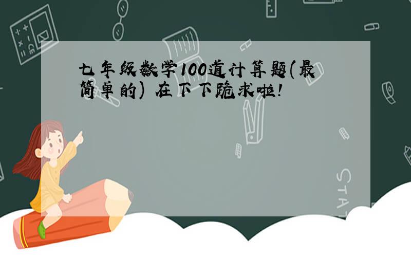 七年级数学100道计算题(最简单的) 在下下跪求啦!