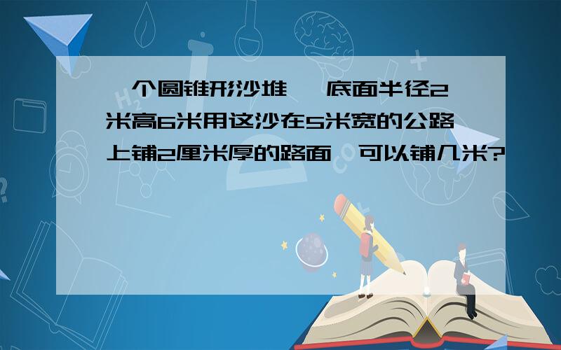 一个圆锥形沙堆 ,底面半径2米高6米用这沙在5米宽的公路上铺2厘米厚的路面,可以铺几米?