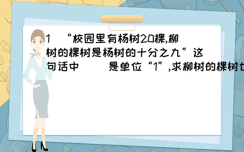 1．“校园里有杨树20棵,柳树的棵树是杨树的十分之九”这句话中（ ）是单位“1”,求柳树的棵树也就是求（ ）的几分之几是