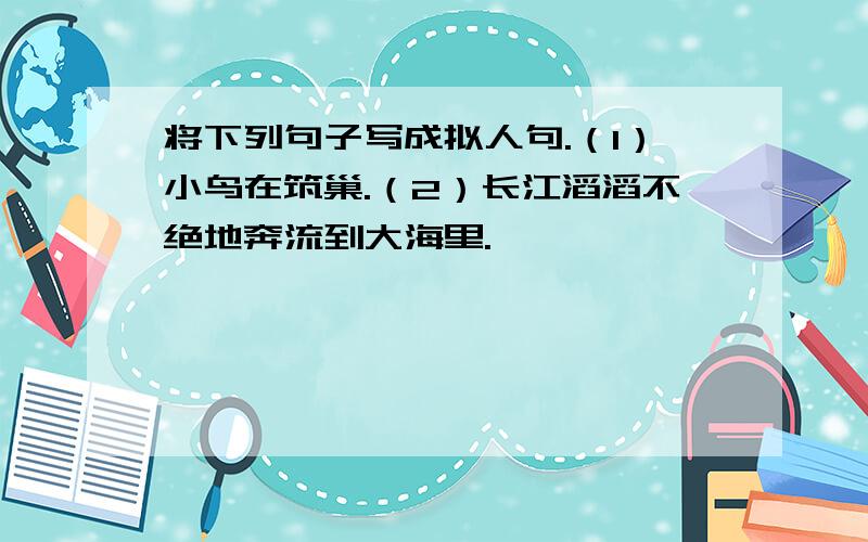 将下列句子写成拟人句.（1）小鸟在筑巢.（2）长江滔滔不绝地奔流到大海里.