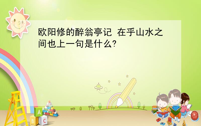 欧阳修的醉翁亭记 在乎山水之间也上一句是什么?