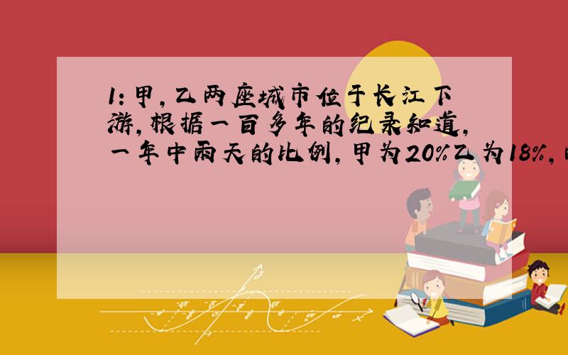 1：甲,乙两座城市位于长江下游,根据一百多年的纪录知道,一年中雨天的比例,甲为20%乙为18%,两城市同时下雨的天数占1